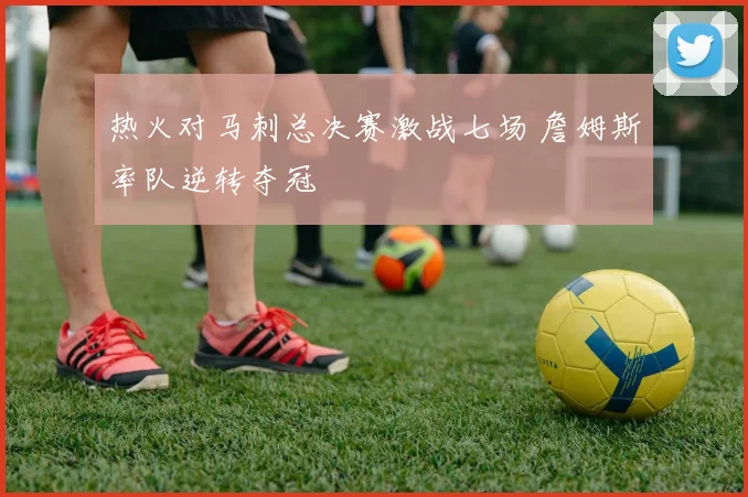 热火对马刺总决赛激战七场 詹姆斯率队逆转夺冠