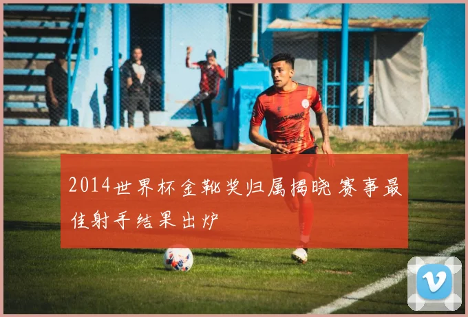 2014世界杯金靴奖归属揭晓 赛事最佳射手结果出炉
