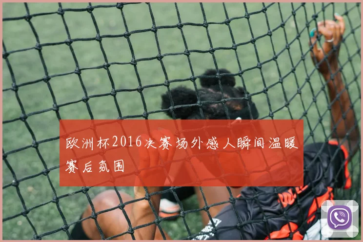 欧洲杯2016决赛场外感人瞬间温暖赛后氛围