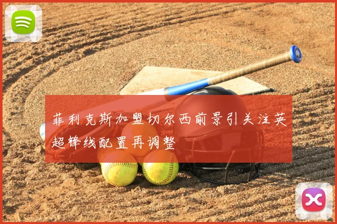 菲利克斯加盟切尔西前景引关注英超锋线配置再调整