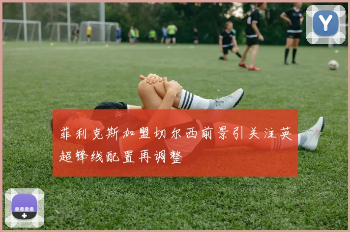 菲利克斯加盟切尔西前景引关注英超锋线配置再调整