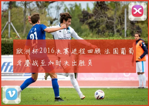 欧洲杯2016决赛进程回顾 法国葡萄牙鏖战至加时决出胜负