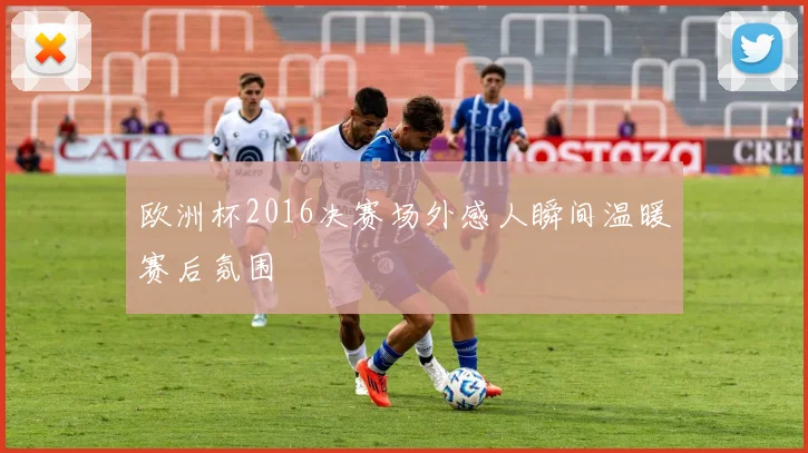 欧洲杯2016决赛场外感人瞬间温暖赛后氛围