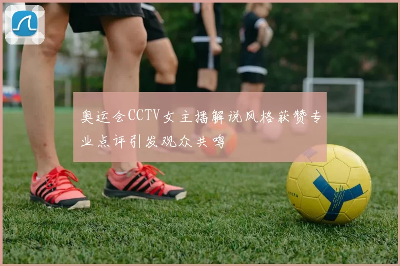 奥运会CCTV女主播解说风格获赞专业点评引发观众共鸣