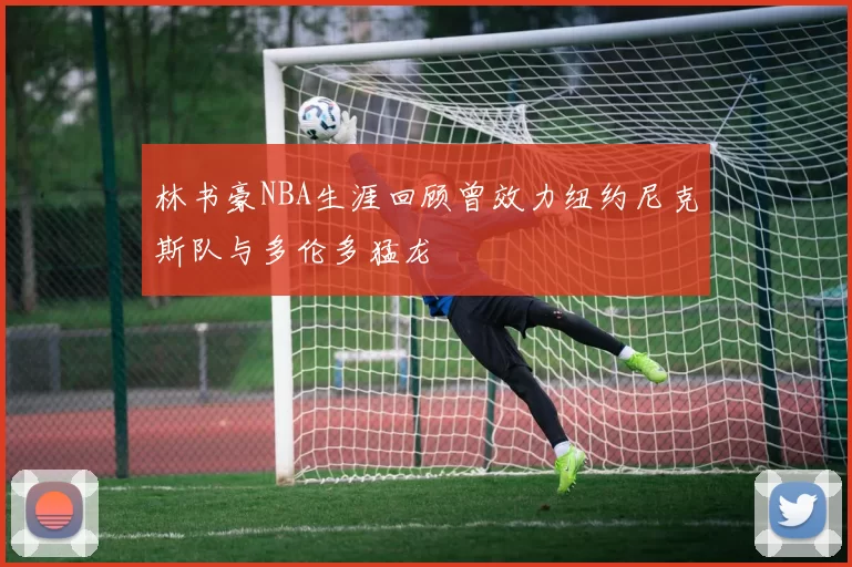 林书豪NBA生涯回顾曾效力纽约尼克斯队与多伦多猛龙