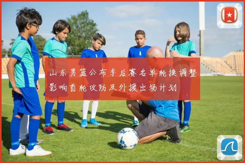 山东男篮公布季后赛名单轮换调整影响首轮攻防及外援出场计划