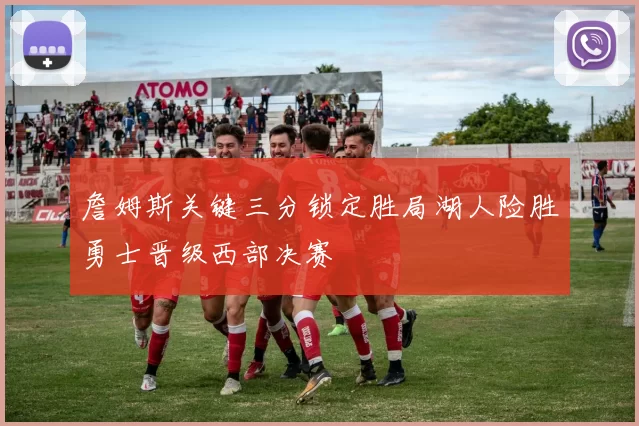 詹姆斯关键三分锁定胜局湖人险胜勇士晋级西部决赛