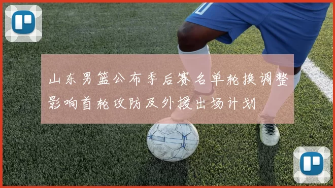 山东男篮公布季后赛名单轮换调整影响首轮攻防及外援出场计划